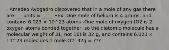 - Amedeo Avogadro discovered that in a mole of any gas there are: __ units = __ __ •Ex: One mole of helium is 4 grams, and contains 6.023 × 10^23 atoms -One mole of oxygen (O2 is 2 oxygen atoms bonded together, so the diatomic molecule has a molecular weight of 31, not 16) is 32 g, and contains 6.023 × 10^23 molecules 1 mole O2: 32g = ???