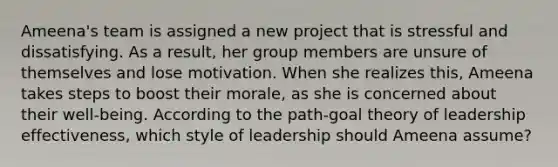 Ameena's team is assigned a new project that is stressful and dissatisfying. As a result, her group members are unsure of themselves and lose motivation. When she realizes this, Ameena takes steps to boost their morale, as she is concerned about their well-being. According to the path-goal theory of leadership effectiveness, which style of leadership should Ameena assume?