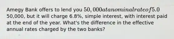 Amegy Bank offers to lend you 50,000 at a nominal rate of 5.0%, simple interest, with interest paid quarterly. Woodforest Bank offers to lend you the50,000, but it will charge 6.8%, simple interest, with interest paid at the end of the year. What's the difference in the effective annual rates charged by the two banks?