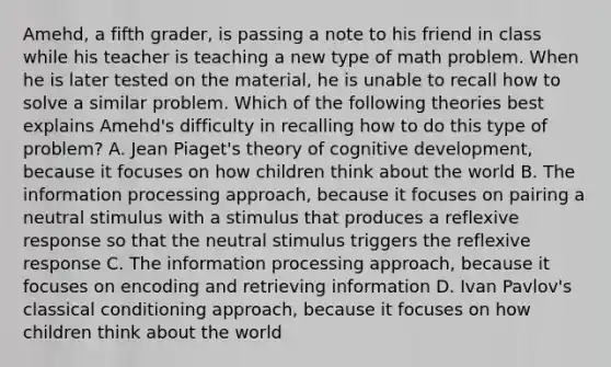 Amehd, a fifth grader, is passing a note to his friend in class while his teacher is teaching a new type of math problem. When he is later tested on the material, he is unable to recall how to solve a similar problem. Which of the following theories best explains Amehd's difficulty in recalling how to do this type of problem? A. Jean Piaget's theory of cognitive development, because it focuses on how children think about the world B. The information processing approach, because it focuses on pairing a neutral stimulus with a stimulus that produces a reflexive response so that the neutral stimulus triggers the reflexive response C. The information processing approach, because it focuses on encoding and retrieving information D. Ivan Pavlov's classical conditioning approach, because it focuses on how children think about the world