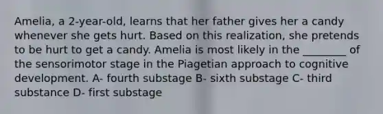 Amelia, a 2-year-old, learns that her father gives her a candy whenever she gets hurt. Based on this realization, she pretends to be hurt to get a candy. Amelia is most likely in the ________ of the sensorimotor stage in the Piagetian approach to cognitive development. A- fourth substage B- sixth substage C- third substance D- first substage