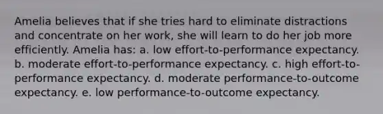 Amelia believes that if she tries hard to eliminate distractions and concentrate on her work, she will learn to do her job more efficiently. Amelia has: a. low effort-to-performance expectancy. b. moderate effort-to-performance expectancy. c. high effort-to-performance expectancy. d. moderate performance-to-outcome expectancy. e. low performance-to-outcome expectancy.