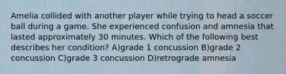 Amelia collided with another player while trying to head a soccer ball during a game. She experienced confusion and amnesia that lasted approximately 30 minutes. Which of the following best describes her condition? A)grade 1 concussion B)grade 2 concussion C)grade 3 concussion D)retrograde amnesia