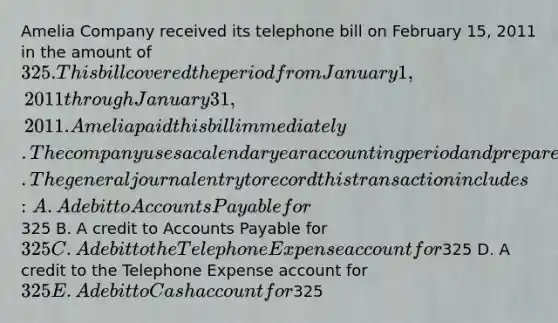 Amelia Company received its telephone bill on February 15, 2011 in the amount of 325. This bill covered the period from January 1, 2011 through January 31, 2011. Amelia paid this bill immediately. The company uses a calendar year accounting period and prepares its financial statements only once a year at the end of the year. The general journal entry to record this transaction includes: A. A debit to Accounts Payable for325 B. A credit to Accounts Payable for 325 C. A debit to the Telephone Expense account for325 D. A credit to the Telephone Expense account for 325 E. A debit to Cash account for325