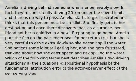 Amelia is driving behind someone who is unbelievably slow. In fact, they're consistently driving 20 km under the speed limit, and there is no way to pass. Amelia starts to get frustrated and thinks that this person must be an idiot. She finally gets to her destination and once there discovers that, as a surprise, her friend got her a goldfish in a bowl. Preparing to go home, Amelia puts the fish on the passenger seat for her return trip, but she is very careful to drive extra slowly so she doesn't spill the water. She notices some idiot tail gating her, and she gets frustrated, thinking about how she can't speed and risk spilling the water. Which of the following terms best describes Amelia's two driving situations? a) the situational-dispositional hypothesis b) the fundamental attribution error c) the actor-observer effect d) the self-serving bias