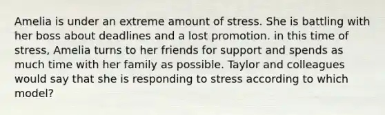 Amelia is under an extreme amount of stress. She is battling with her boss about deadlines and a lost promotion. in this time of stress, Amelia turns to her friends for support and spends as much time with her family as possible. Taylor and colleagues would say that she is responding to stress according to which model?