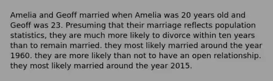 Amelia and Geoff married when Amelia was 20 years old and Geoff was 23. Presuming that their marriage reflects population statistics, they are much more likely to divorce within ten years than to remain married. they most likely married around the year 1960. they are more likely than not to have an open relationship. they most likely married around the year 2015.