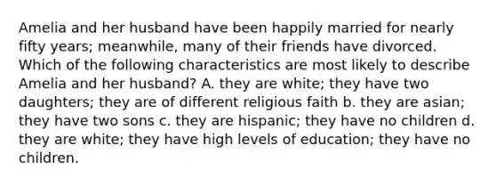 Amelia and her husband have been happily married for nearly fifty years; meanwhile, many of their friends have divorced. Which of the following characteristics are most likely to describe Amelia and her husband? A. they are white; they have two daughters; they are of different religious faith b. they are asian; they have two sons c. they are hispanic; they have no children d. they are white; they have high levels of education; they have no children.