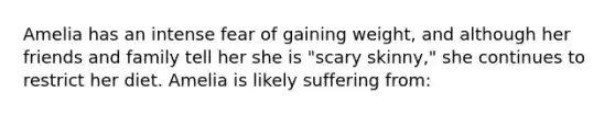 Amelia has an intense fear of gaining weight, and although her friends and family tell her she is "scary skinny," she continues to restrict her diet. Amelia is likely suffering from: