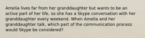 Amelia lives far from her granddaughter but wants to be an active part of her life, so she has a Skype conversation with her granddaughter every weekend. When Amelia and her granddaughter talk, which part of the communication process would Skype be considered?