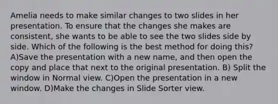 Amelia needs to make similar changes to two slides in her presentation. To ensure that the changes she makes are consistent, she wants to be able to see the two slides side by side. Which of the following is the best method for doing this? A)Save the presentation with a new name, and then open the copy and place that next to the original presentation. B) Split the window in Normal view. C)Open the presentation in a new window. D)Make the changes in Slide Sorter view.