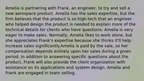 Amelia is partnering with Frank, an engineer, to try and sell a new aerospace product. Amelia has the sales expertise, but the firm believes that the product is so high-tech that an engineer who helped design the product is needed to explain more of the technical details for clients who have questions. Amelia is very eager to make sales. Normally, Amelia likes to work alone, but she appreciates Frank's expertise because she thinks it'll help increase sales significantly.Amelia is paid by the sale, so her compensation depends entirely upon her sales during a given period. In addition to answering specific questions about the product, Frank will also provide the client organization with assistance on its applications and system design. Amelia and Frank are engaged in team selling.