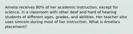 Amelia receives 80% of her academic instruction, except for science, in a classroom with other deaf and hard of hearing students of different ages, grades, and abilities. Her teacher also uses simcom during most of her instruction. What is Amelia's placement?