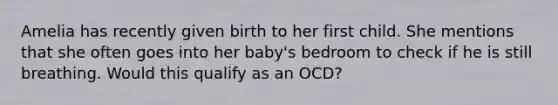 Amelia has recently given birth to her first child. She mentions that she often goes into her baby's bedroom to check if he is still breathing. Would this qualify as an OCD?