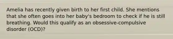 Amelia has recently given birth to her first child. She mentions that she often goes into her baby's bedroom to check if he is still breathing. Would this qualify as an obsessive-compulsive disorder (OCD)?