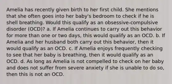 Amelia has recently given birth to her first child. She mentions that she often goes into her baby's bedroom to check if he is shell breathing. Would this qualify as an obsessive-compulsive disorder (OCD)? a. If Amelia continues to carry out this behavior for more than one or two days, this would qualify as an OCD. b. If Amelia and her husband both carry out this behavior, then it would qualify as an OCD. c. If Amelia enjoys frequently checking to see that her baby is breathing, then it would qualify as an OCD. d. As long as Amelia is not compelled to check on her baby and does not suffer from severe anxiety if she is unable to do so, then this is not an OCD.