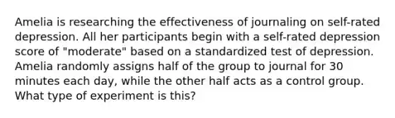 Amelia is researching the effectiveness of journaling on self-rated depression. All her participants begin with a self-rated depression score of "moderate" based on a standardized test of depression. Amelia randomly assigns half of the group to journal for 30 minutes each day, while the other half acts as a control group. What type of experiment is this?