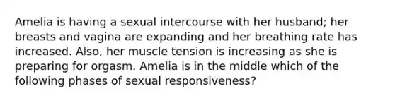 Amelia is having a sexual intercourse with her husband; her breasts and vagina are expanding and her breathing rate has increased. Also, her muscle tension is increasing as she is preparing for orgasm. Amelia is in the middle which of the following phases of sexual responsiveness?