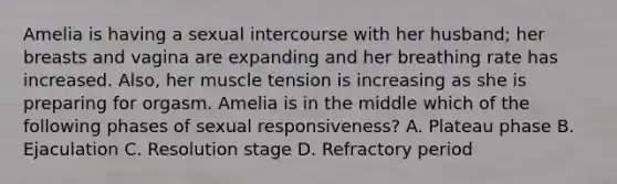 Amelia is having a sexual intercourse with her husband; her breasts and vagina are expanding and her breathing rate has increased. Also, her muscle tension is increasing as she is preparing for orgasm. Amelia is in the middle which of the following phases of sexual responsiveness? A. Plateau phase B. Ejaculation C. Resolution stage D. Refractory period