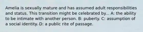 Amelia is sexually mature and has assumed adult responsibilities and status. This transition might be celebrated by... A: the ability to be intimate with another person. B: puberty. C: assumption of a social identity. D: a public rite of passage.