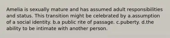 Amelia is sexually mature and has assumed adult responsibilities and status. This transition might be celebrated by a.assumption of a social identity. b.a public rite of passage. c.puberty. d.the ability to be intimate with another person.