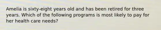 Amelia is sixty-eight years old and has been retired for three years. Which of the following programs is most likely to pay for her health care needs?