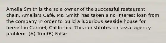 Amelia Smith is the sole owner of the successful restaurant chain, Amelia's Café. Ms. Smith has taken a no-interest loan from the company in order to build a luxurious seaside house for herself in Carmel, California. This constitutes a classic agency problem. (A) True(B) False