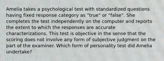 Amelia takes a psychological test with standardized questions having fixed response category as "true" or "false". She completes the test independently on the computer and reports the extent to which the responses are accurate characterizations. This test is objective in the sense that the scoring does not involve any form of subjective judgment on the part of the examiner. Which form of personality test did Amelia undertake?