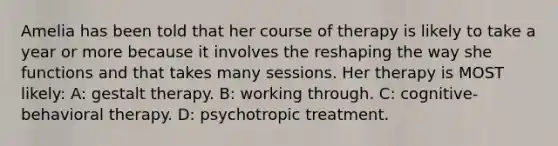 Amelia has been told that her course of therapy is likely to take a year or more because it involves the reshaping the way she functions and that takes many sessions. Her therapy is MOST likely: A: gestalt therapy. B: working through. C: cognitive-behavioral therapy. D: psychotropic treatment.