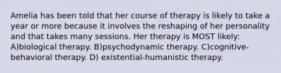 Amelia has been told that her course of therapy is likely to take a year or more because it involves the reshaping of her personality and that takes many sessions. Her therapy is MOST likely: A)biological therapy. B)<a href='https://www.questionai.com/knowledge/kHrzaveMtB-psychodynamic-therapy' class='anchor-knowledge'>psychodynamic therapy</a>. C)<a href='https://www.questionai.com/knowledge/khiE6rvOpg-cognitive-behavioral-therapy' class='anchor-knowledge'>cognitive-behavioral therapy</a>. D) existential-<a href='https://www.questionai.com/knowledge/kamhr6BXWV-humanistic-therapy' class='anchor-knowledge'>humanistic therapy</a>.