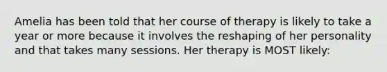 Amelia has been told that her course of therapy is likely to take a year or more because it involves the reshaping of her personality and that takes many sessions. Her therapy is MOST likely: