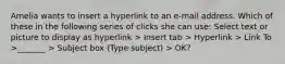 Amelia wants to insert a hyperlink to an e-mail address. Which of these in the following series of clicks she can use: Select text or picture to display as hyperlink > Insert tab > Hyperlink > Link To >_______ > Subject box (Type subject) > OK?