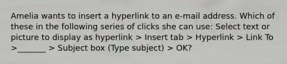 Amelia wants to insert a hyperlink to an e-mail address. Which of these in the following series of clicks she can use: Select text or picture to display as hyperlink > Insert tab > Hyperlink > Link To >_______ > Subject box (Type subject) > OK?