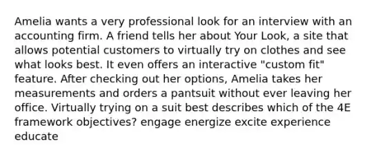 Amelia wants a very professional look for an interview with an accounting firm. A friend tells her about Your Look, a site that allows potential customers to virtually try on clothes and see what looks best. It even offers an interactive "custom fit" feature. After checking out her options, Amelia takes her measurements and orders a pantsuit without ever leaving her office. Virtually trying on a suit best describes which of the 4E framework objectives? engage energize excite experience educate