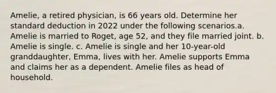 Amelie, a retired physician, is 66 years old. Determine her standard deduction in 2022 under the following scenarios.a. Amelie is married to Roget, age 52, and they file married joint. b. Amelie is single. c. Amelie is single and her 10-year-old granddaughter, Emma, lives with her. Amelie supports Emma and claims her as a dependent. Amelie files as head of household.