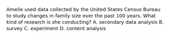 Amelie used data collected by the United States Census Bureau to study changes in family size over the past 100 years. What kind of research is she conducting? A. secondary data analysis B. survey C. experiment D. content analysis