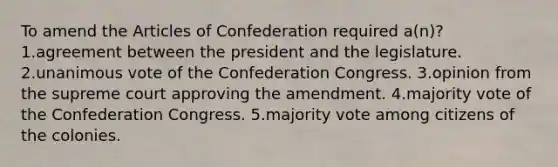 To amend the Articles of Confederation required a(n)? 1.agreement between the president and the legislature. 2.unanimous vote of the Confederation Congress. 3.opinion from the supreme court approving the amendment. 4.majority vote of the Confederation Congress. 5.majority vote among citizens of the colonies.