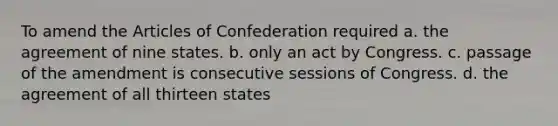 To amend the Articles of Confederation required a. the agreement of nine states. b. only an act by Congress. c. passage of the amendment is consecutive sessions of Congress. d. the agreement of all thirteen states