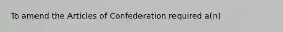 To amend the Articles of Confederation required a(n)