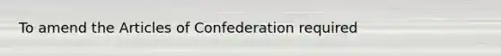 To amend the Articles of Confederation required