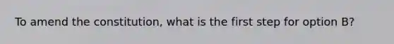 To amend the constitution, what is the first step for option B?