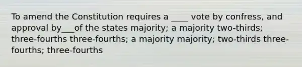 To amend the Constitution requires a ____ vote by confress, and approval by___of the states majority; a majority two-thirds; three-fourths three-fourths; a majority majority; two-thirds three-fourths; three-fourths