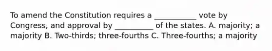 To amend the Constitution requires a ___________ vote by Congress, and approval by __________ of the states. A. majority; a majority B. Two-thirds; three-fourths C. Three-fourths; a majority