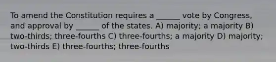 To amend the Constitution requires a ______ vote by Congress, and approval by ______ of the states. A) majority; a majority B) two-thirds; three-fourths C) three-fourths; a majority D) majority; two-thirds E) three-fourths; three-fourths