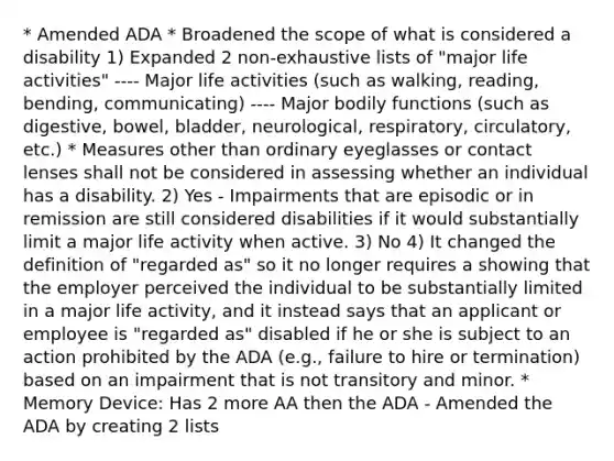 * Amended ADA * Broadened the scope of what is considered a disability 1) Expanded 2 non-exhaustive lists of "major life activities" ---- Major life activities (such as walking, reading, bending, communicating) ---- Major bodily functions (such as digestive, bowel, bladder, neurological, respiratory, circulatory, etc.) * Measures other than ordinary eyeglasses or contact lenses shall not be considered in assessing whether an individual has a disability. 2) Yes - Impairments that are episodic or in remission are still considered disabilities if it would substantially limit a major life activity when active. 3) No 4) It changed the definition of "regarded as" so it no longer requires a showing that the employer perceived the individual to be substantially limited in a major life activity, and it instead says that an applicant or employee is "regarded as" disabled if he or she is subject to an action prohibited by the ADA (e.g., failure to hire or termination) based on an impairment that is not transitory and minor. * Memory Device: Has 2 more AA then the ADA - Amended the ADA by creating 2 lists