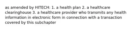 as amended by HITECH: 1. a health plan 2. a healthcare clearinghouse 3. a healthcare provider who transmits any health information in electronic form in connection with a transaction covered by this subchapter