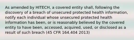 As amended by HITECH, a covered entity shall, following the discovery of a breach of unsecured protected health information, notify each individual whose unsecured protected health information has been, or is reasonably believed by the covered entity to have been, accessed, acquired, used, or disclosed as a result of such breach (45 CFR 164.404 2013)