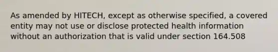 As amended by HITECH, except as otherwise specified, a covered entity may not use or disclose protected health information without an authorization that is valid under section 164.508