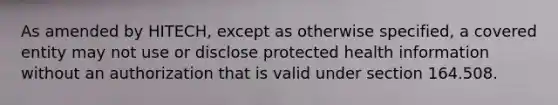 As amended by HITECH, except as otherwise specified, a covered entity may not use or disclose protected health information without an authorization that is valid under section 164.508.