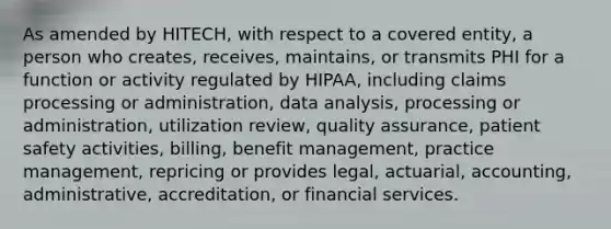 As amended by HITECH, with respect to a covered entity, a person who creates, receives, maintains, or transmits PHI for a function or activity regulated by HIPAA, including claims processing or administration, data analysis, processing or administration, utilization review, quality assurance, patient safety activities, billing, benefit management, practice management, repricing or provides legal, actuarial, accounting, administrative, accreditation, or financial services.